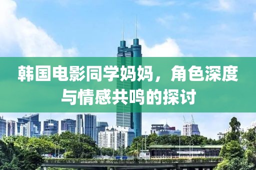 韩国电影同学妈妈，角色深度与情感共鸣的探讨