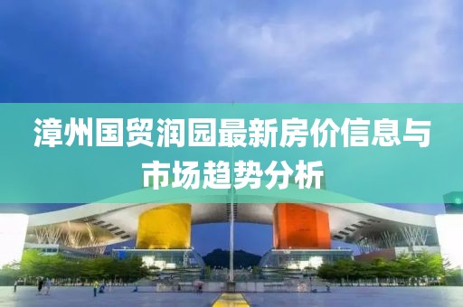 漳州国贸润园最新房价信息与市场趋势分析