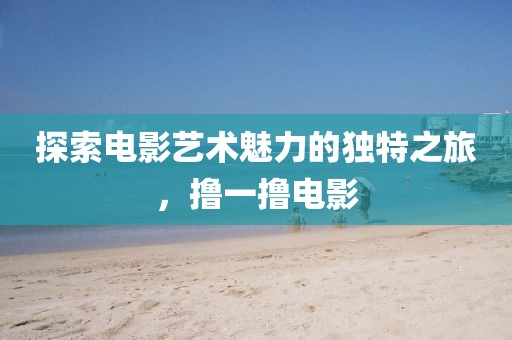 探索电影艺术魅力的独特之旅，撸一撸电影