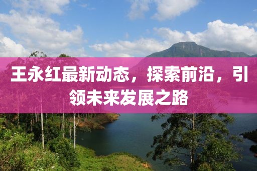 王永红最新动态，探索前沿，引领未来发展之路