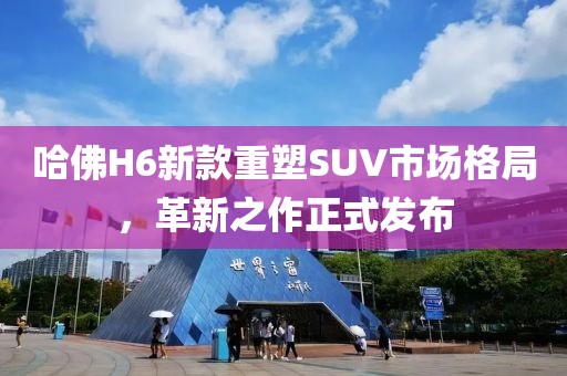 哈佛H6新款重塑SUV市场格局，革新之作正式发布