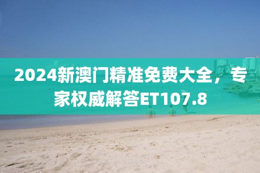 2024新澳门精准免费大全，专家权威解答ET107.8