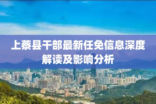 上蔡县干部最新任免信息深度解读及影响分析
