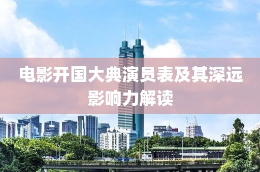 电影开国大典演员表及其深远影响力解读