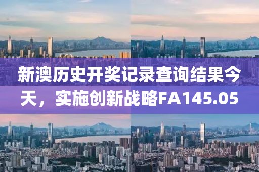 新澳历史开奖记录查询结果今天，实施创新战略FA145.05