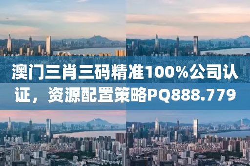 澳门三肖三码精准100%公司认证，资源配置策略PQ888.779