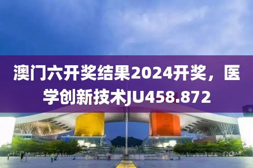 澳门六开奖结果2024开奖，医学创新技术JU458.872