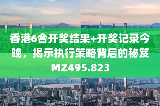 香港6合开奖结果+开奖记录今晚，揭示执行策略背后的秘笈MZ495.823