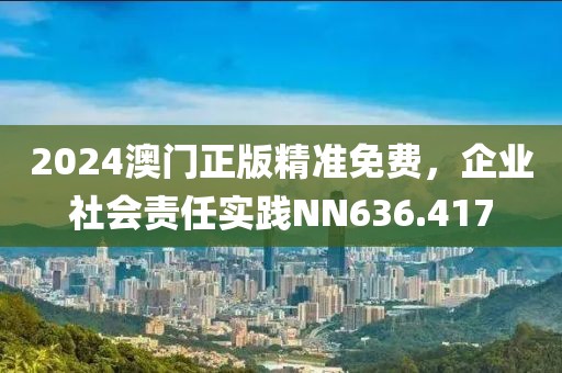 2024澳门正版精准免费，企业社会责任实践NN636.417