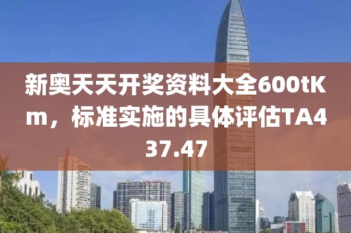 新奥天天开奖资料大全600tKm，标准实施的具体评估TA437.47