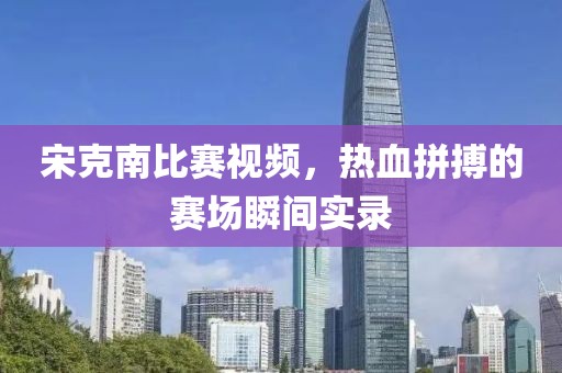 宋克南比赛视频，热血拼搏的赛场瞬间实录