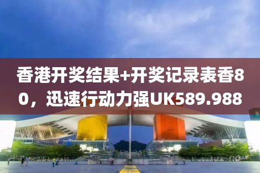 香港开奖结果+开奖记录表香80，迅速行动力强UK589.988