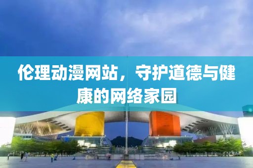 伦理动漫网站，守护道德与健康的网络家园