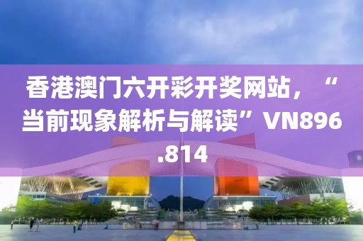 香港澳门六开彩开奖网站，“当前现象解析与解读”VN896.814