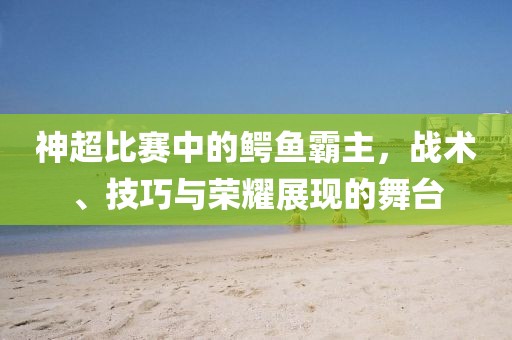 神超比赛中的鳄鱼霸主，战术、技巧与荣耀展现的舞台