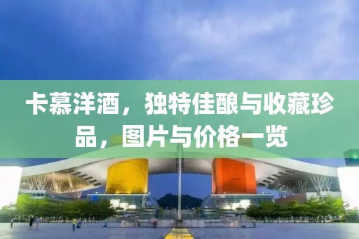卡慕洋酒，独特佳酿与收藏珍品，图片与价格一览