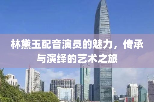 林黛玉配音演员的魅力，传承与演绎的艺术之旅