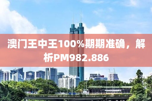 澳门王中王100%期期准确，解析PM982.886