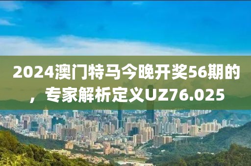 2024澳门特马今晚开奖56期的，专家解析定义UZ76.025