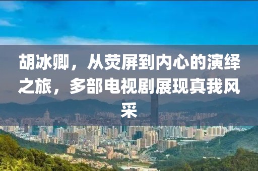 胡冰卿，从荧屏到内心的演绎之旅，多部电视剧展现真我风采