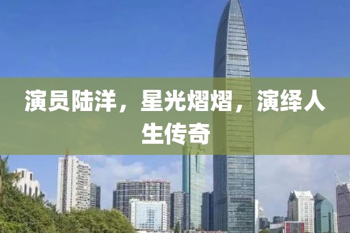 演员陆洋，星光熠熠，演绎人生传奇