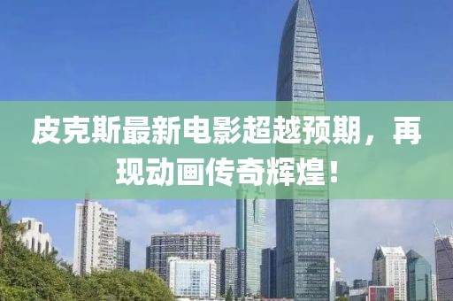 皮克斯最新电影超越预期，再现动画传奇辉煌！