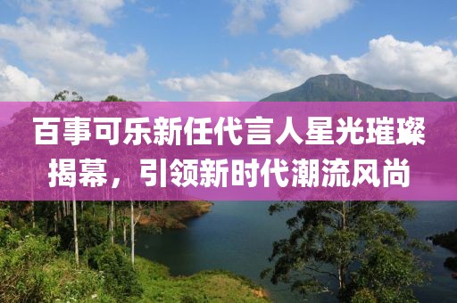 百事可乐新任代言人星光璀璨揭幕，引领新时代潮流风尚