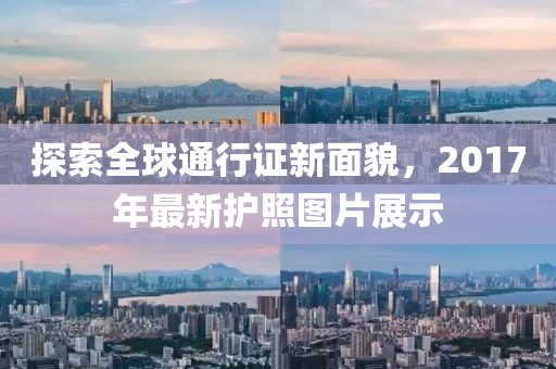 探索全球通行证新面貌，2017年最新护照图片展示