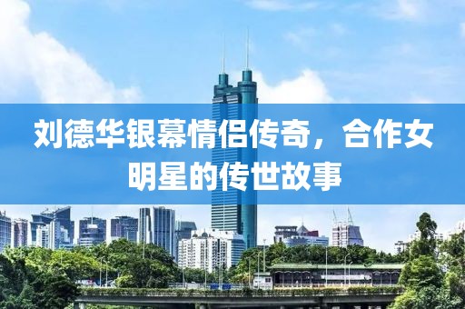 刘德华银幕情侣传奇，合作女明星的传世故事