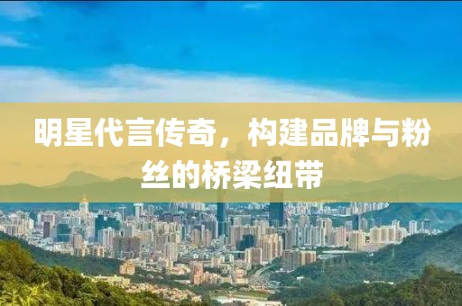 明星代言传奇，构建品牌与粉丝的桥梁纽带