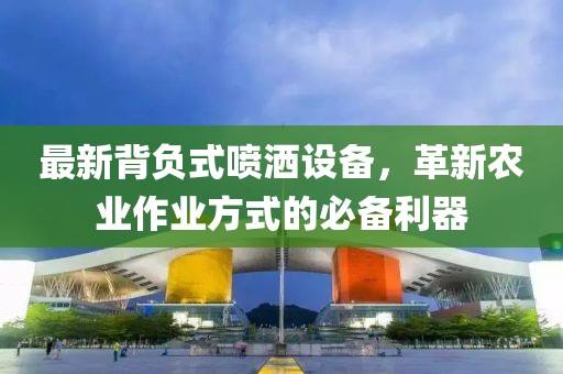 最新背负式喷洒设备，革新农业作业方式的必备利器