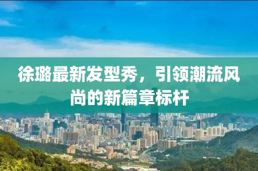 徐璐最新发型秀，引领潮流风尚的新篇章标杆