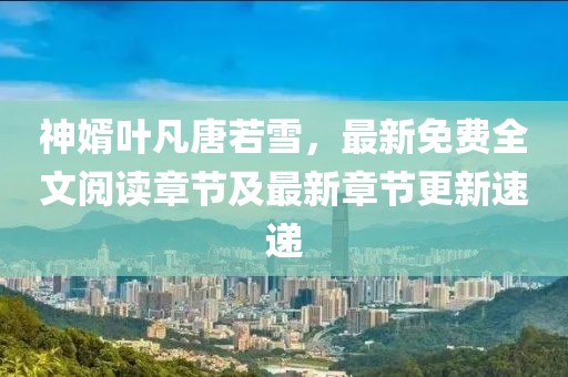 神婿叶凡唐若雪，最新免费全文阅读章节及最新章节更新速递