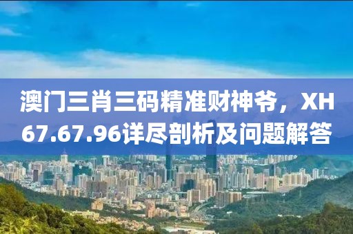 澳门三肖三码精准财神爷，XH67.67.96详尽剖析及问题解答