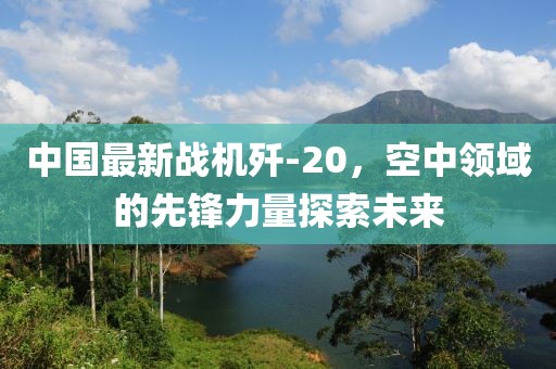 中国最新战机歼-20，空中领域的先锋力量探索未来