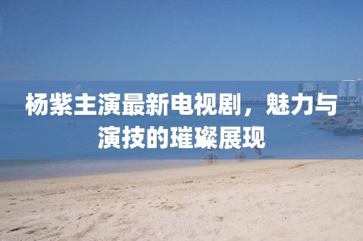 杨紫主演最新电视剧，魅力与演技的璀璨展现
