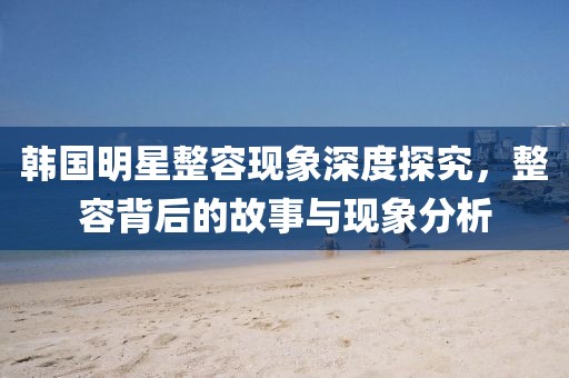 韩国明星整容现象深度探究，整容背后的故事与现象分析