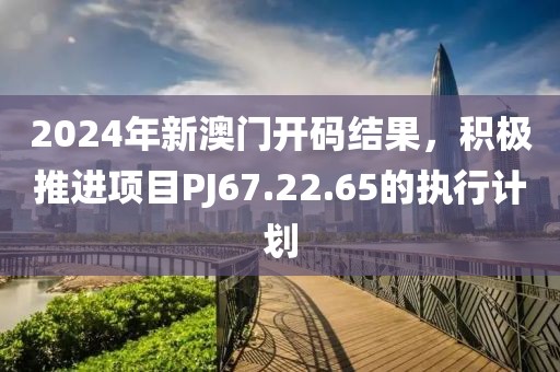 2024年新澳门开码结果，积极推进项目PJ67.22.65的执行计划