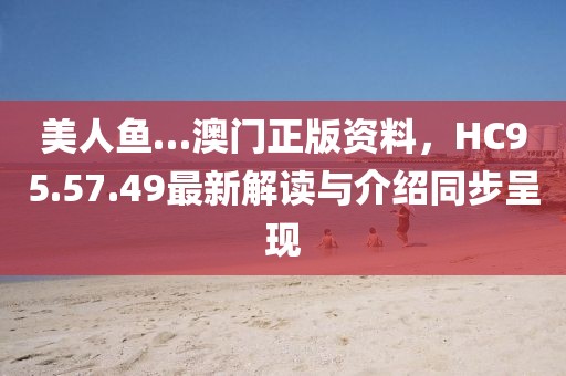 美人鱼…澳门正版资料，HC95.57.49最新解读与介绍同步呈现