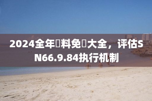 2024全年資料免費大全，评估SN66.9.84执行机制