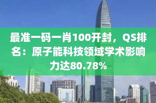 最准一码一肖100开封，QS排名：原子能科技领域学术影响力达80.78%