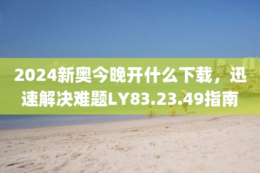 2024新奥今晚开什么下载，迅速解决难题LY83.23.49指南
