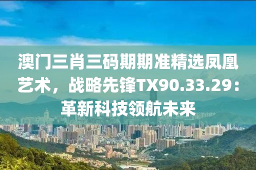 澳门三肖三码期期准精选凤凰艺术，战略先锋TX90.33.29：革新科技领航未来