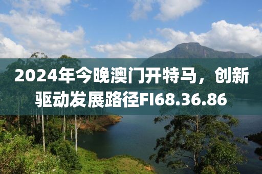 2024年今晚澳门开特马，创新驱动发展路径FI68.36.86