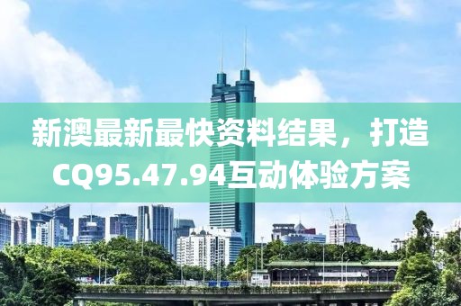 新澳最新最快资料结果，打造CQ95.47.94互动体验方案