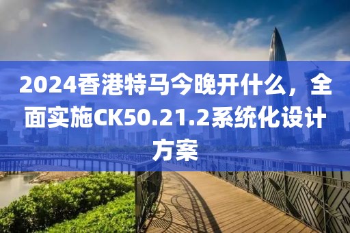 2024香港特马今晚开什么，全面实施CK50.21.2系统化设计方案
