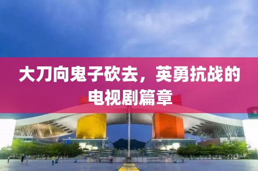 大刀向鬼子砍去，英勇抗战的电视剧篇章
