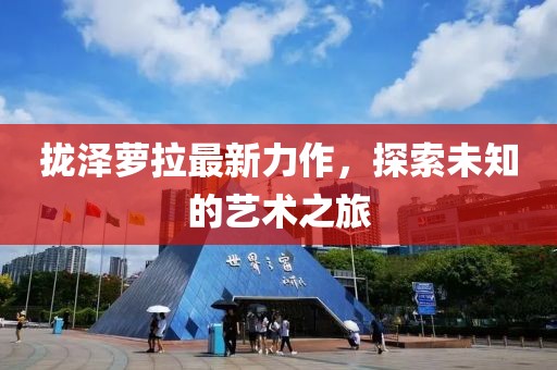拢泽萝拉最新力作，探索未知的艺术之旅