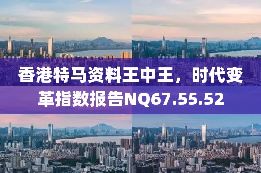 香港特马资料王中王，时代变革指数报告NQ67.55.52