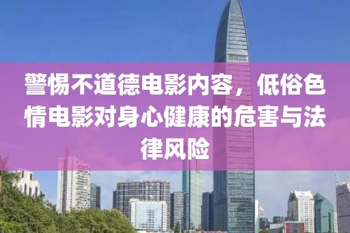警惕不道德电影内容，低俗色情电影对身心健康的危害与法律风险